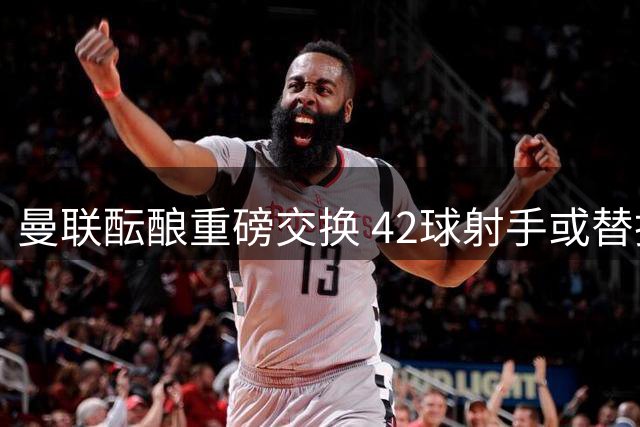 曼联酝酿重磅交换 42球射手或替换锋线失意人
