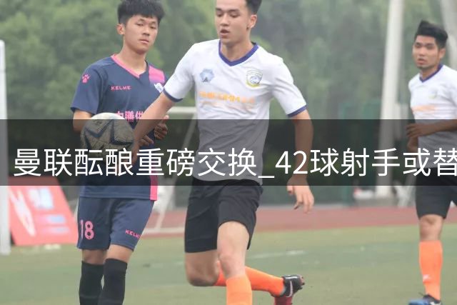 曼联酝酿重磅交换 42球射手或替换锋线失意人